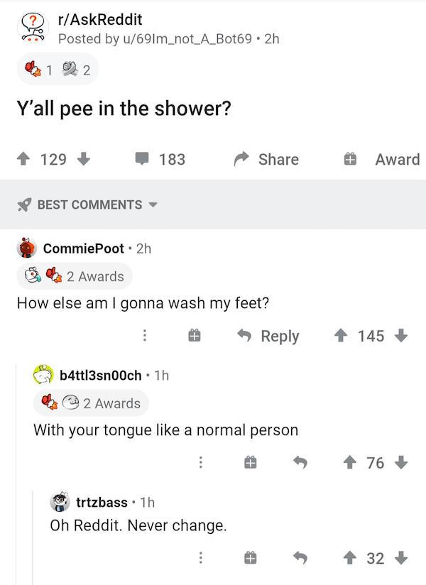 cursed comments - funny posts - number - rAskReddit Posted by u69Im_not_A_Bot69.2h 1 2 Y'all pee in the shower? 129 183 Award Best CommiePoot. 2h 2 Awards How else am I gonna wash my feet? 145 b4tt|3sn0och 1h 2 Awards With your tongue a normal person 76 t