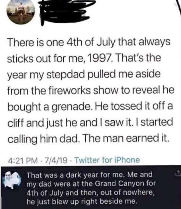 cursed comments - funny posts - 1 peter 3 3 4 - There is one 4th of July that always sticks out for me, 1997. That's the year my stepdad pulled me aside from the fireworks show to reveal he bought a grenade. He tossed it off a cliff and just he and I saw 