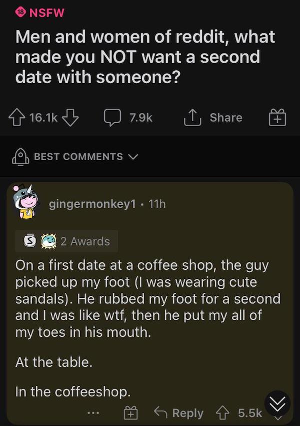 cursed comments - funny posts - screenshot - 18 Nsfw Men and women of reddit, what made you Not want a second date with someone? B 1 Best V gingermonkey1 . 11h s 2 Awards On a first date at a coffee shop, the guy picked up my foot I was wearing cute sanda