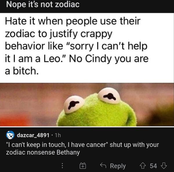 cursed comments - funny posts - zodiac signs meme cursed - Nope it's not zodiac Hate it when people use their zodiac to justify crappy behavior "sorry I can't help it I am a Leo." No Cindy you are a bitch. dazcar_4891 1h "I can't keep in touch, I have can
