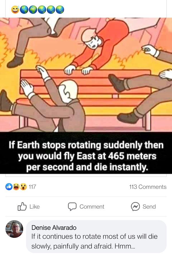cursed comments - funny posts - if earth stops rotating meme - my If Earth stops rotating suddenly then you would fly East at 465 meters per second and die instantly. 117 113 0 Comment Send Denise Alvarado If it continues to rotate most of us will die slo