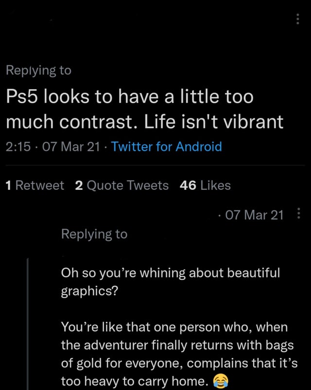 savage comments brutal comebacks - atmosphere - Ps5 looks to have a little too much contrast. Life isn't vibrant 07 Mar 21 Twitter for Android 1 Retweet 2 Quote Tweets 46 07 Mar 21 Oh so you're whining about beautiful graphics? You're that one person who,