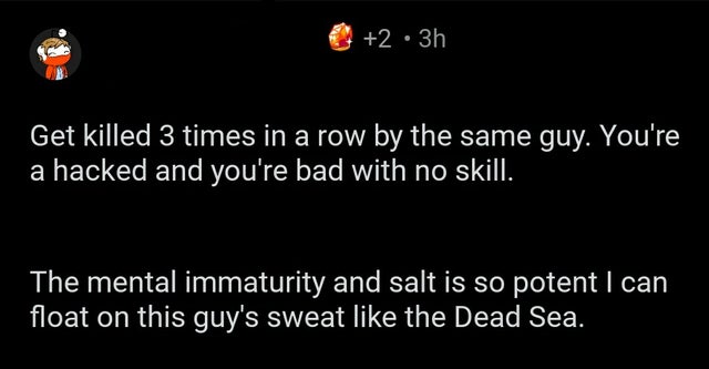 savage comments brutal comebacks - atmosphere - 2 3h Get killed 3 times in a row by the same guy. You're a hacked and you're bad with no skill. The mental immaturity and salt is so potent I can float on this guy's sweat the Dead Sea.