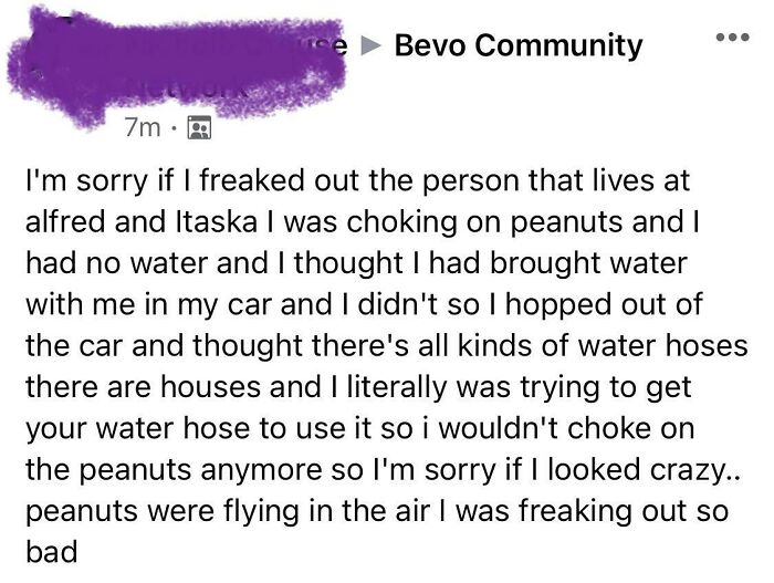 crazy neighbors - angle - e Bevo Community 7m. I'm sorry if I freaked out the person that lives at alfred and Itaska I was choking on peanuts and I had no water and I thought I had brought water with me in my car and I didn't so I hopped out of the car an