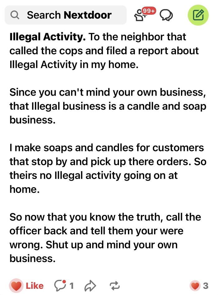 crazy neighbors - angle - 99 Q Search Nextdoor Illegal Activity. To the neighbor that called the cops and filed a report about Illegal Activity in my home. Since you can't mind your own business, that illegal business is a candle and soap business. I make