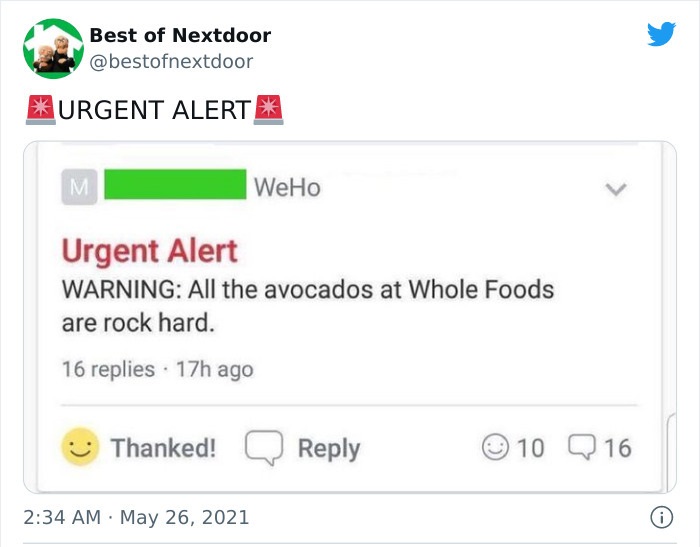 crazy neighbors - web page - Best of Nextdoor Urgent Alert M WeHo Urgent Alert Warning All the avocados at Whole Foods are rock hard. 16 replies 17h ago Thanked! 10 Q 16 . 6