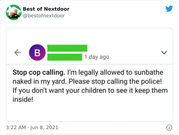 crazy neighbors - document - Best of Nextdoor f B L 1 day ago Stop cop calling. I'm legally allowed to sunbathe naked in my yard. Please stop calling the police! If you don't want your children to see it keep them inside! 0