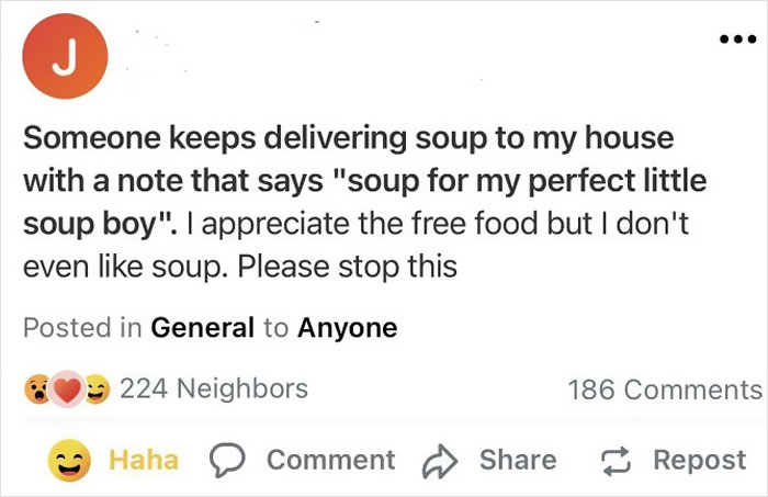 crazy neighbors - paper - J Someone keeps delivering soup to my house with a note that says "soup for my perfect little soup boy". I appreciate the free food but I don't even soup. Please stop this Posted in General to Anyone 224 Neighbors 186 Haha Commen