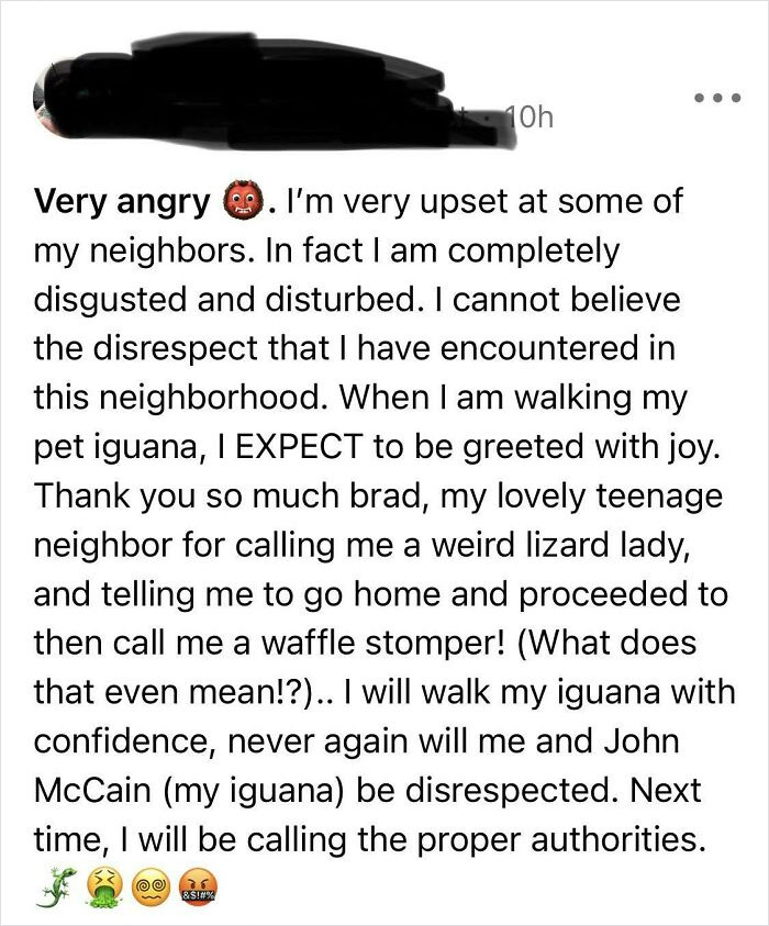 crazy neighbors - document - 10h Very angry 9. I'm very upset at some of my neighbors. In fact I am completely disgusted and disturbed. I cannot believe the disrespect that I have encountered in this neighborhood. When I am walking my pet iguana, I Expect