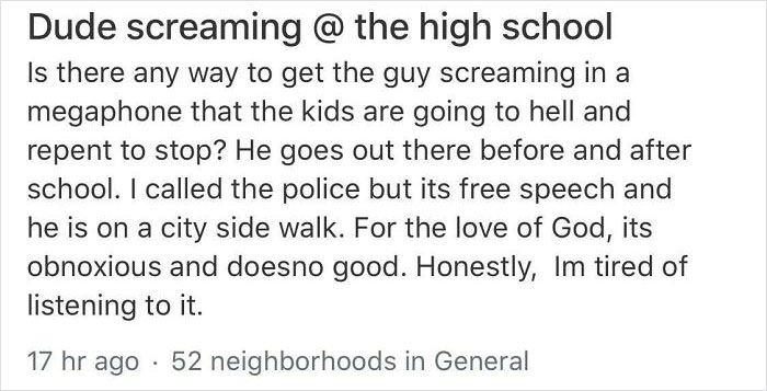 crazy neighbors - Dude screaming @ the high school Is there any way to get the guy screaming in a megaphone that the kids are going to hell and repent to stop? He goes out there before and after school. I called the police but its free speech and he is on