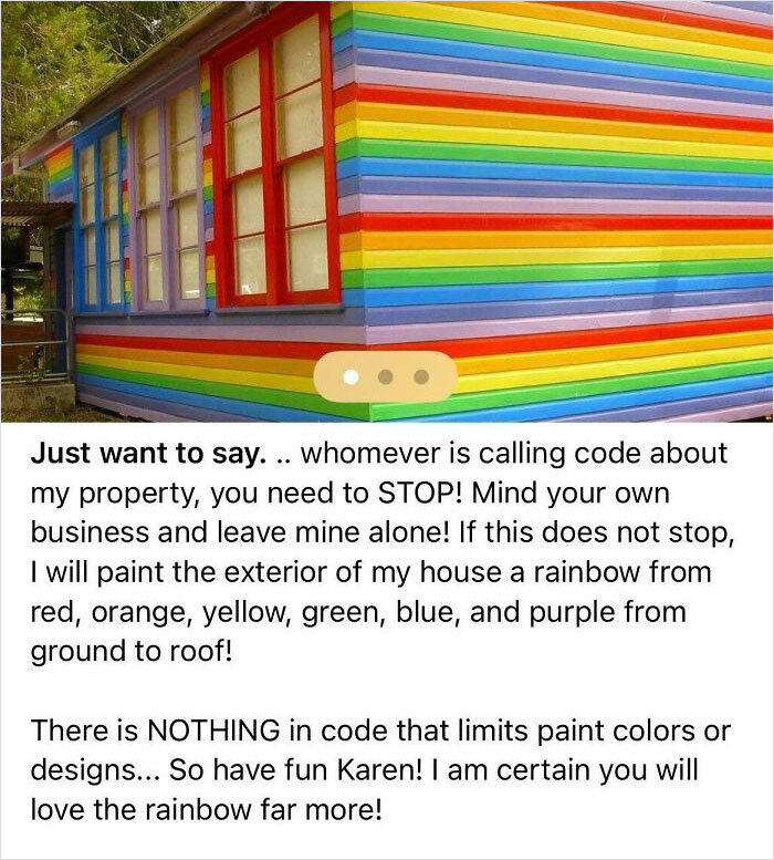 crazy neighbors - rainbow house - Just want to say. .. whomever is calling code about my property, you need to Stop! Mind your own business and leave mine alone! If this does not stop, I will paint the exterior of my house a rainbow from red, orange, yell