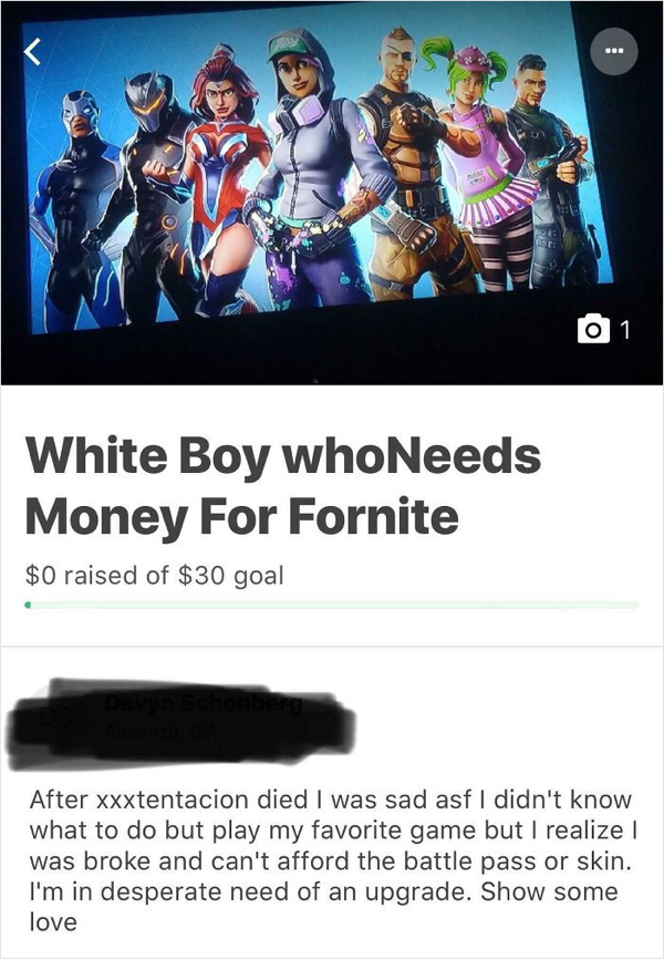 gofundme pages - media - Det 1 White Boy whoNeeds Money For Fornite $0 raised of $30 goal After xxxtentacion died I was sad asf I didn't know what to do but play my favorite game but I realize was broke and can't afford the battle pass or skin. I'm in des