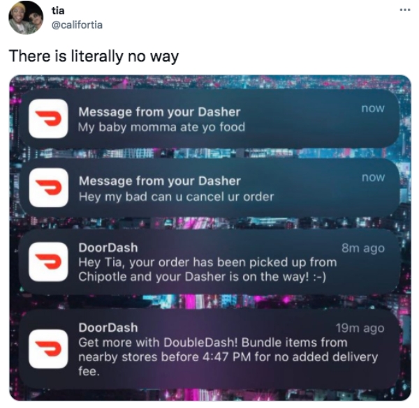 tweets of the week - multimedia - .. tia There is literally no way now Message from your Dasher My baby momma ate yo food now Message from your Dasher Hey my bad can u cancel ur order P DoorDash 8m ago Hey Tia, your order has been picked up from Chipotle