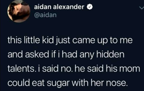 wtf posts - normalize apologizing - aidan alexander this little kid just came up to me and asked if i had any hidden talents. i said no, he said his mom could eat sugar with her nose.