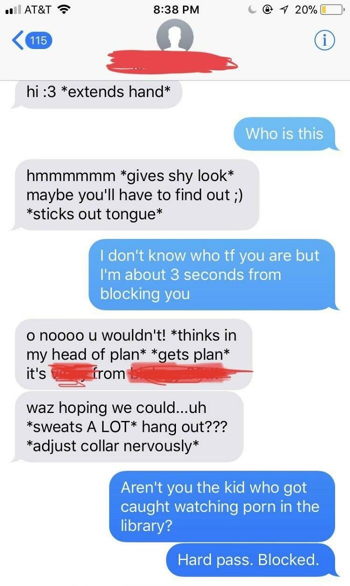 cringeworthy pics and texts - web page - At&T 1 20% 115 hi 3 extends hand Who is this hmmmmmm gives shy look maybe you'll have to find out ; sticks out tongue I don't know who tf you are but I'm about 3 seconds from blocking you o noooo u wouldn't! thinks