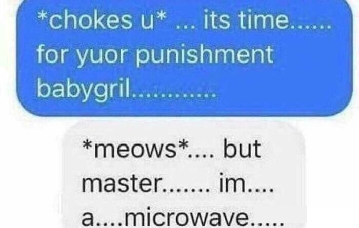 cringeworthy pics and texts - organization - chokes u ... its time...... for yuor punishment babygril.......... meows.... but master....... im.... a....microwave..