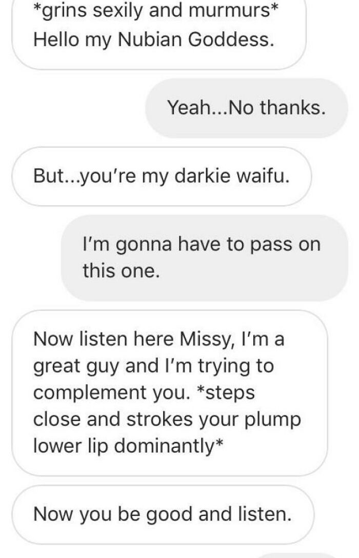cringeworthy pics and texts - angle - grins sexily and murmurs Hello my Nubian Goddess. Yeah...No thanks. But...you're my darkie waifu. I'm gonna have to pass on this one. Now listen here Missy, I'm a great guy and I'm trying to complement you. steps clos