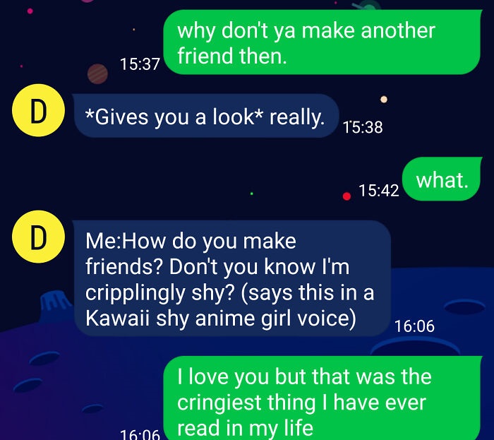 cringeworthy pics and texts - screenshot - why don't ya make another friend then. D Gives you a look really. what. D MeHow do you make friends? Don't you know I'm cripplingly shy? says this in a Kawaii shy anime girl voice I love you but that was the crin
