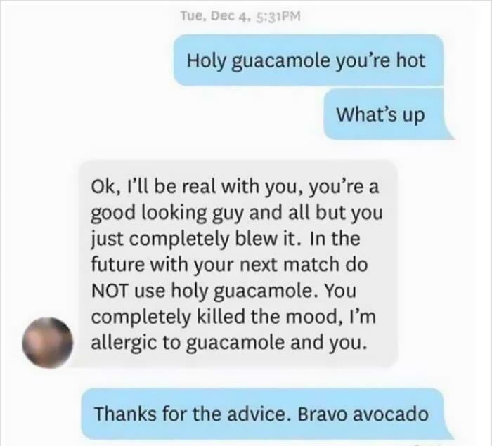 cringeworthy pics and texts - paper - Tue, Dec 4. Pm Holy guacamole you're hot What's up Ok, I'll be real with you, you're a good looking guy and all but you just completely blew it. In the future with your next match do Not use holy guacamole. You comple