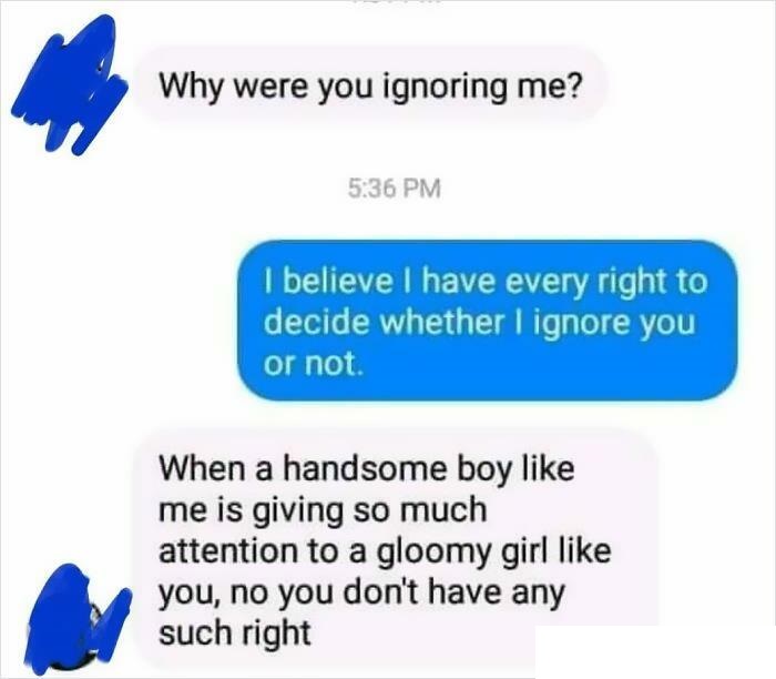 cringeworthy pics and texts - r cringetopia - Why were you ignoring me? I believe I have every right to decide whether I ignore you or not. When a handsome boy me is giving so much attention to a gloomy girl you, no you don't have any such right