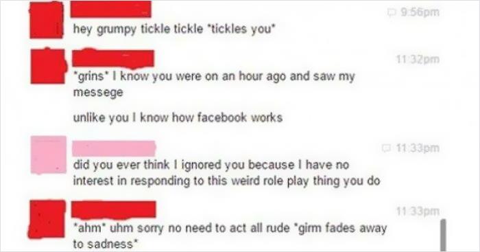 cringeworthy pics and texts - cringe roleplay text - 9.56pm hey grumpy tickle tickle tickles you" 1132 pm grins" I know you were on an hour ago and saw my messege un you I know how facebook works 1133pm did you ever think I ignored you because I have no i
