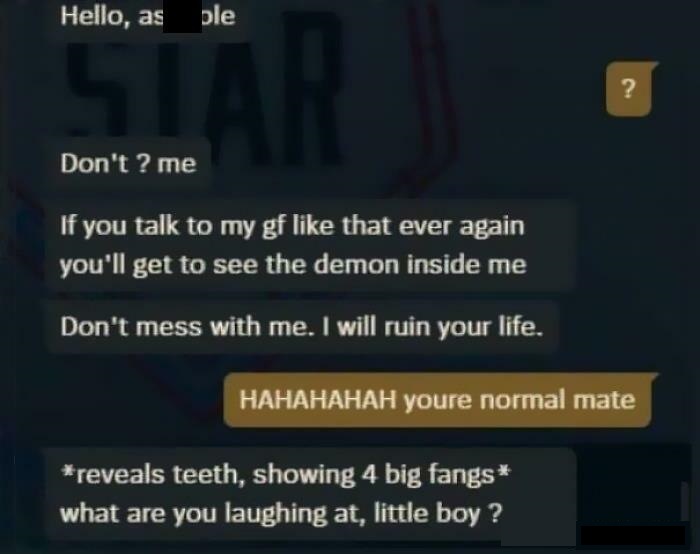 cringeworthy pics and texts - knight online - Hello, as ple 5 ? Don't ? me If you talk to my gf that ever again you'll get to see the demon inside me Don't mess with me. I will ruin your life. Hahahahah youre normal mate reveals teeth, showing 4 big fangs
