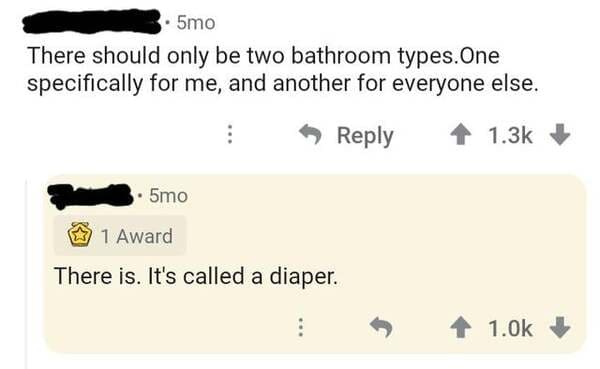brutal comments - angle - 5mo There should only be two bathroom types. One specifically for me, and another for everyone else. 5mo 1 Award There is. It's called a diaper.