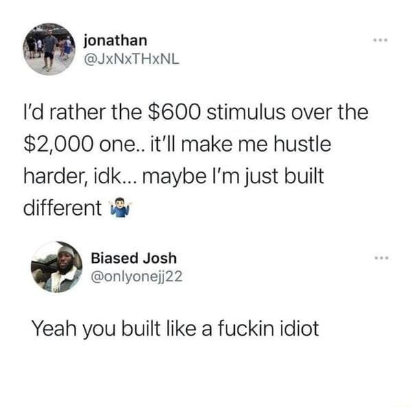 brutal comments - stimulus built different meme - jonathan I'd rather the $600 stimulus over the $2,000 one.. it'll make me hustle harder, idk... maybe I'm just built different Biased Josh Yeah you built a fuckin idiot