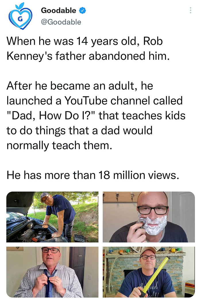 wholesome pics and memes - Rob Kenney - Goodable When he was 14 years old, Rob Kenney's father abandoned him. After he became an adult, he launched a YouTube channel called "Dad, How Do I?" that teaches kids to do things that a dad would normally teach th