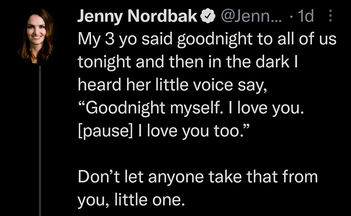 wholesome pics and memes - darkness - Jenny Nordbak@ ... 1d My 3 yo said goodnight to all of us tonight and then in the dark | heard her little voice say, "Goodnight myself. I love you. pause I love you too." Don't let anyone take that from you, little on
