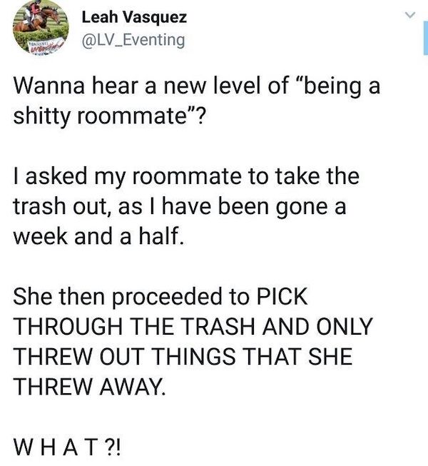 roommates from hell - now playing in your head - Leah Vasquez Wanna hear a new level of "being a shitty roommate"? I asked my roommate to take the trash out, as I have been gone a week and a half. She then proceeded to Pick Through The Trash And Only Thre