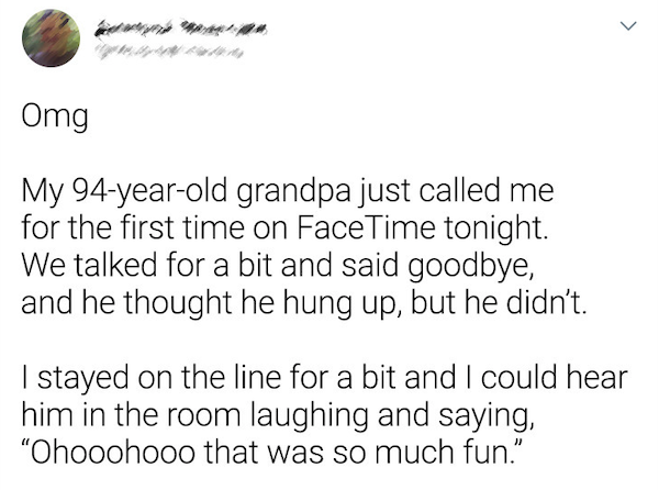 wholesome - uplifting news - angle - Omg My 94yearold grandpa just called me for the first time on FaceTime tonight. We talked for a bit and said goodbye, and he thought he hung up, but he didn't. | stayed on the line for a bit and I could hear him in the