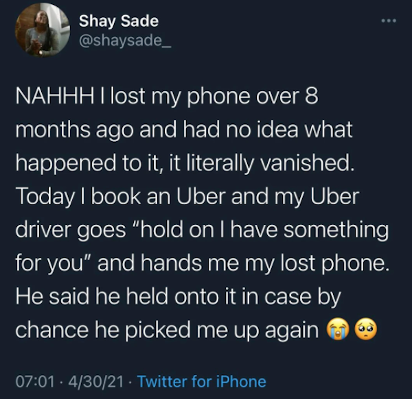 wholesome - uplifting news - atmosphere - Shay Sade Nahhh I lost my phone over 8 months ago and had no idea what happened to it, it literally vanished. Today I book an Uber and my Uber driver goes "hold on I have something for you" and hands me my lost ph