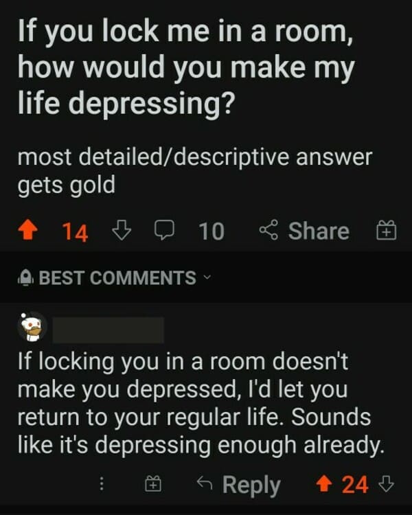 comments that nailed it - screenshot - If you lock me in a room, how would you make my life depressing? most detaileddescriptive answer gets gold 14 3 10 B D Best If locking you in a room doesn't make you depressed, I'd let you return to your regular life