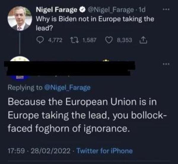 comments that nailed it - atmosphere - . Nigel Farage 1d Why is Biden not in Europe taking the lead? 4,772 17 1,587 8,353 1 Farage Because the European Union is in Europe taking the lead, you bollock faced foghorn of ignorance. 28022022. Twitter for iPhon