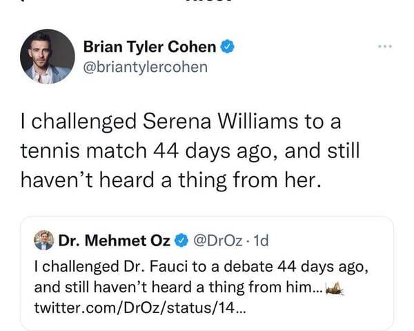 comments that nailed it - organization - Brian Tyler Cohen I challenged Serena Williams to a tennis match 44 days ago, and still haven't heard a thing from her. Dr. Mehmet Oz. 1d I challenged Dr. Fauci to a debate 44 days ago, and still haven't heard a th