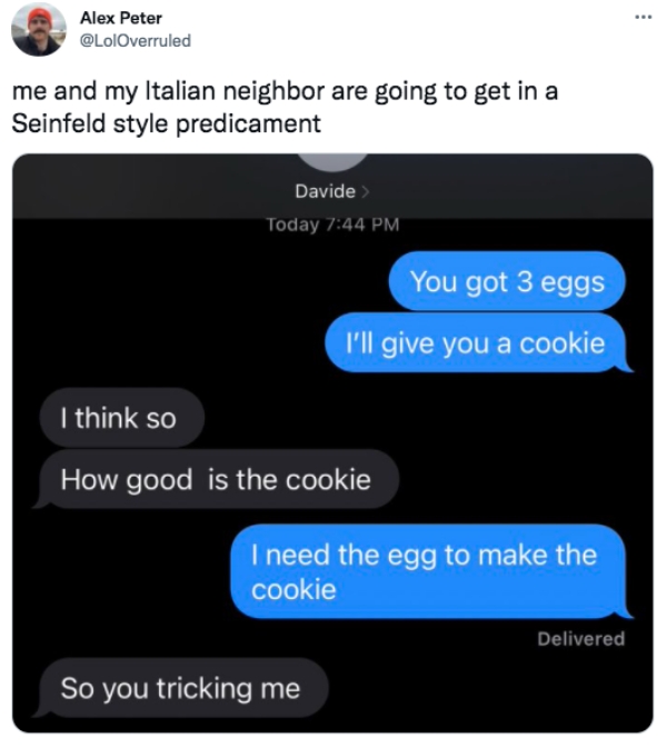 funny tweets - multimedia - Alex Peter me and my Italian neighbor are going to get in a Seinfeld style predicament Davide Today You got 3 eggs I'll give you a cookie I think so How good is the cookie I need the egg to make the cookie Delivered So you tric