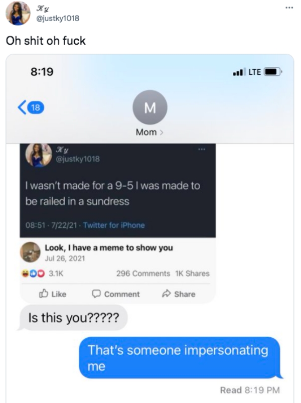 funny tweets - web page - Ky Oh shit oh fuck vl Lte 18 M Mom Ky I wasn't made for a 95 l was made to be railed in a sundress 72221 Twitter for iPhone Look, I have a meme to show you Do 296 1K Comment Is this you????? That's someone impersonating me Read
