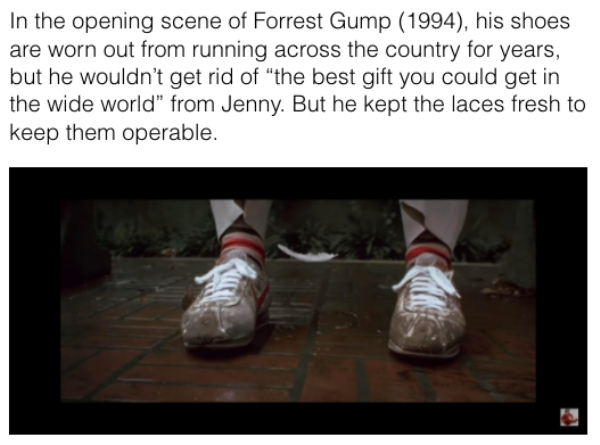 movie details - photo caption - In the opening scene of Forrest Gump 1994, his shoes are worn out from running across the country for years, but he wouldn't get rid of "the best gift you could get in the wide world" from Jenny. But he kept the laces fresh