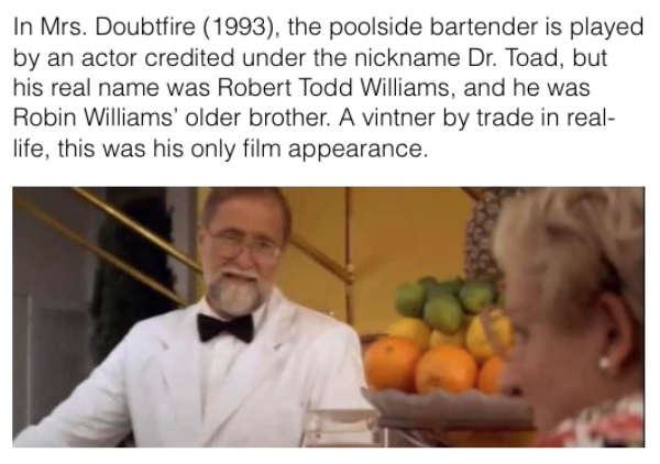 movie details - bartender in mrs doubtfire - In Mrs. Doubtfire 1993, the poolside bartender is played by an actor credited under the nickname Dr. Toad, but his real name was Robert Todd Williams, and he was Robin Williams' older brother. A vintner by trad