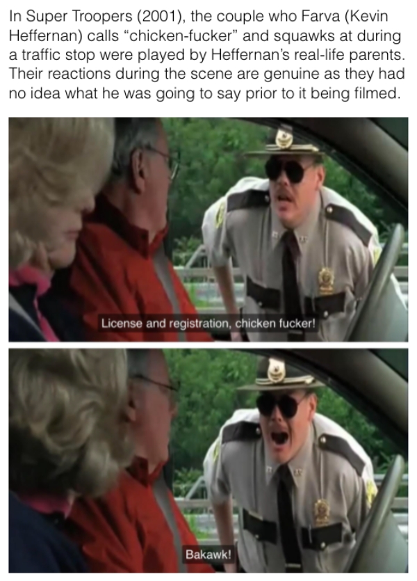 movie details - license and registration chicken - In Super Troopers 2001, the couple who Farva Kevin Heffernan calls chickenfucker and squawks at during a traffic stop were played by Heffernan's reallife parents. Their reactions during the scene are genu