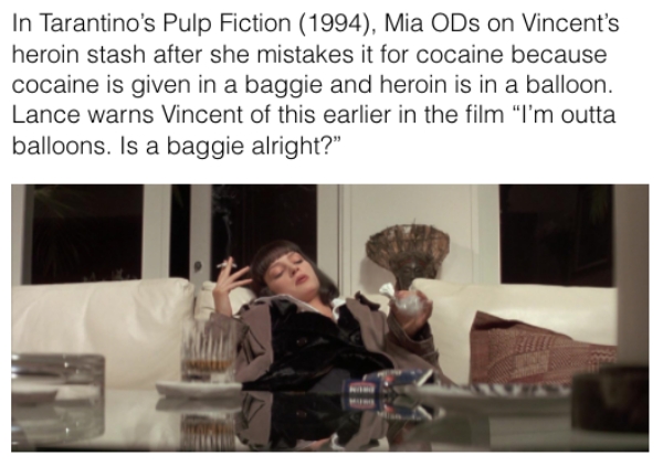 movie details - In Tarantino's Pulp Fiction 1994, Mia ODs on Vincent's heroin stash after she mistakes it for cocaine because cocaine is given in a baggie and heroin is in a balloon. Lance warns Vincent of this earlier in the film "I'm outta balloons. Is 