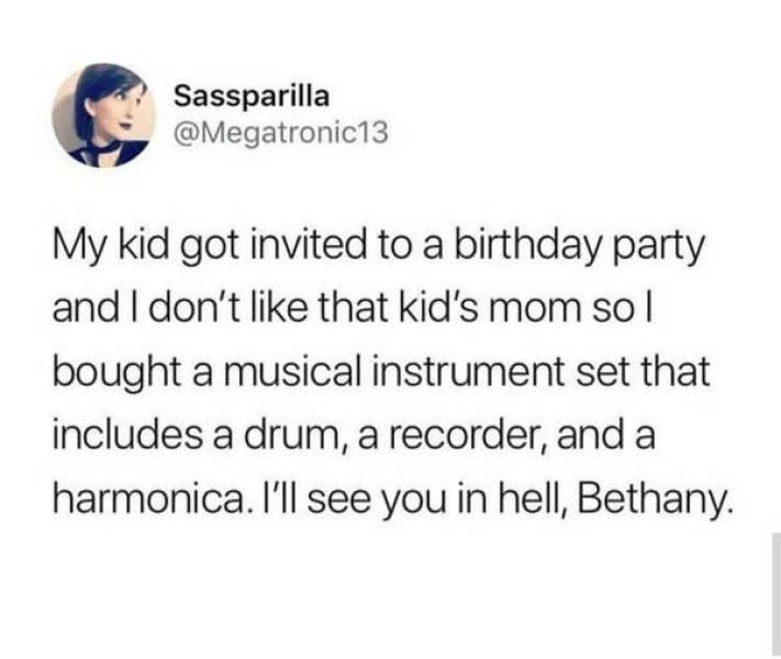 people being petty - Sassparilla My kid got invited to a birthday party and I don't that kid's mom sol bought a musical instrument set that includes a drum, a recorder, and a harmonica. I'll see you in hell, Bethany.