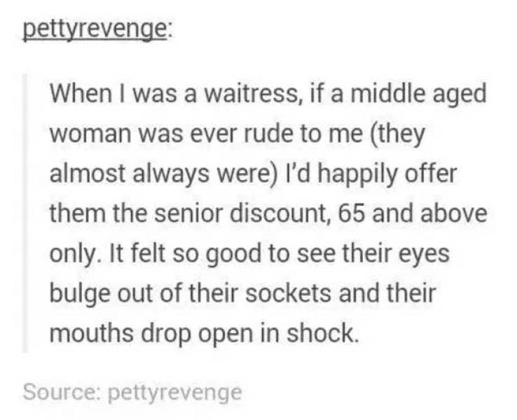 people being petty - handwriting - pettyrevenge When I was a waitress, if a middle aged woman was ever rude to me they almost always were I'd happily offer them the senior discount, 65 and above only. It felt so good to see their eyes bulge out of their s