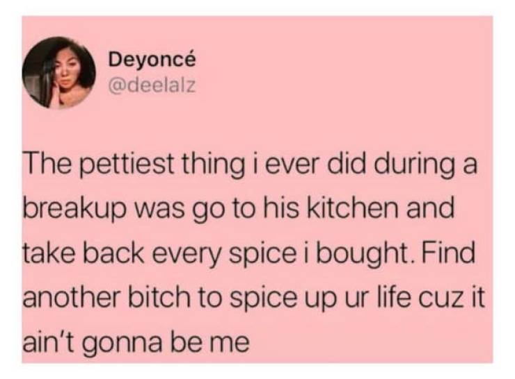 people being petty - petty things - Deyonc The pettiest thing i ever did during a breakup was go to his kitchen and take back every spice i bought. Find another bitch to spice up ur life cuz it ain't gonna be me