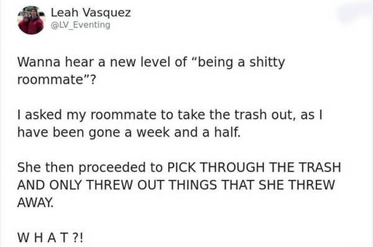 people being petty - paper - Leah Vasquez Wanna hear a new level of "being a shitty roommate"? I asked my roommate to take the trash out, as I have been gone a week and a half. She then proceeded to Pick Through The Trash And Only Threw Out Things That Sh