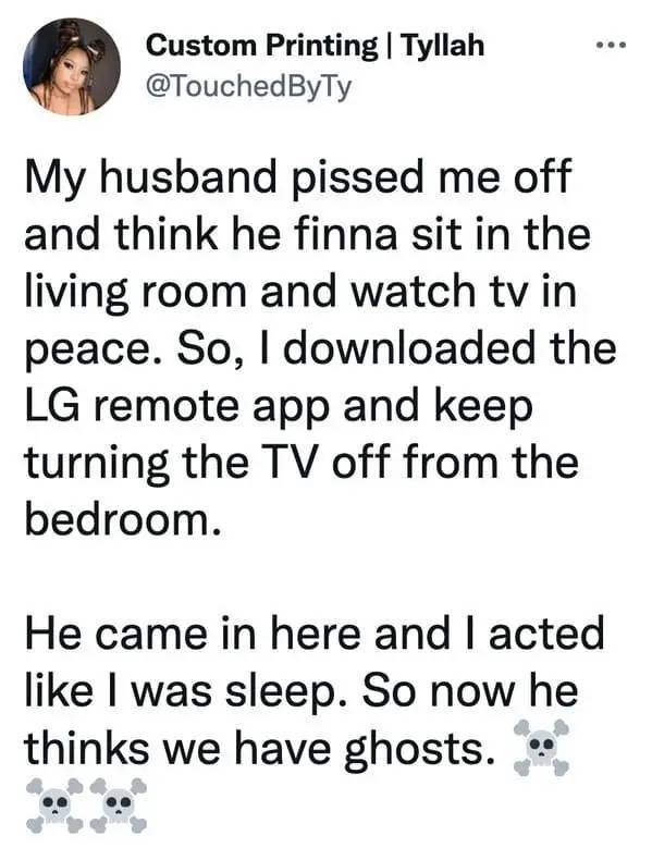 people being petty - point - Custom Printing | Tyllah My husband pissed me off and think he finna sit in the living room and watch tv in peace. So, I downloaded the Lg remote app and keep turning the Tv off from the bedroom. He came in here and I acted I 