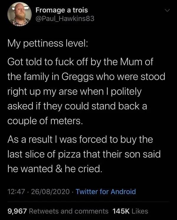 people being petty - atmosphere - Fromage a trois My pettiness level Got told to fuck off by the Mum of the family in Greggs who were stood right up my arse when I politely asked if they could stand back a couple of meters. As a result I was forced to buy