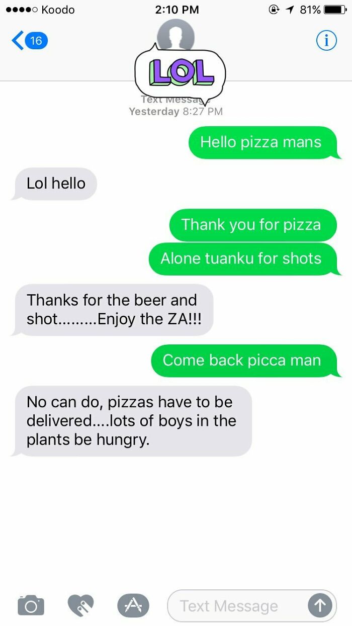 delivery text messages - landline text message error - ....0 Koodo 1 81% 16 n Lol Text Ivessay Yesterday Hello pizza mans Lol hello Thank you for pizza Alone tuanku for shots Thanks for the beer and shot......... Enjoy the Za!!! Come back picca man No can