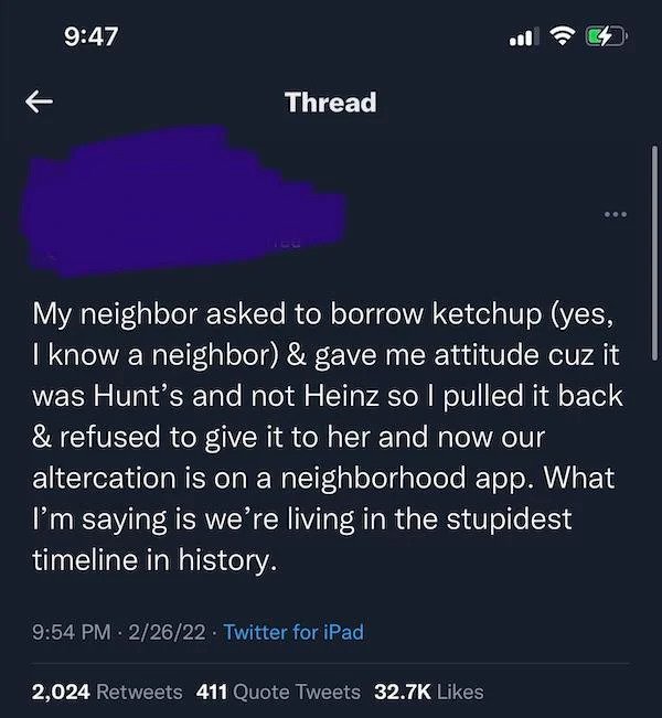 entitled people - atmosphere - K Thread My neighbor asked to borrow ketchup yes, I know a neighbor & gave me attitude cuz it was Hunt's and not Heinz so l pulled it back & refused to give it to her and now our altercation is on a neighborhood app. What I'